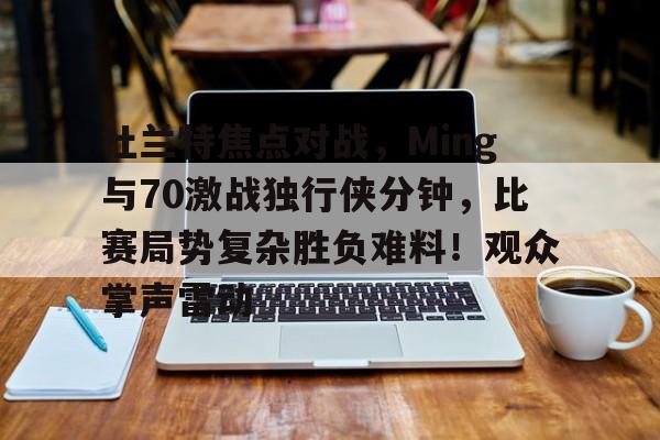 杜兰特焦点对战，Ming与70激战独行侠分钟，比赛局势复杂胜负难料！观众掌声雷动的简单介绍-爱游戏网页版