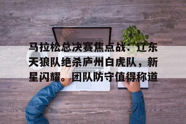 马拉松总决赛焦点战：辽东天狼队绝杀庐州白虎队，新星闪耀。团队防守值得称道的简单介绍-爱游戏游戏大厅