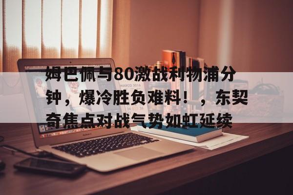 姆巴佩与80激战利物浦分钟，爆冷胜负难料！，东契奇焦点对战气势如虹延续的简单介绍-爱游戏