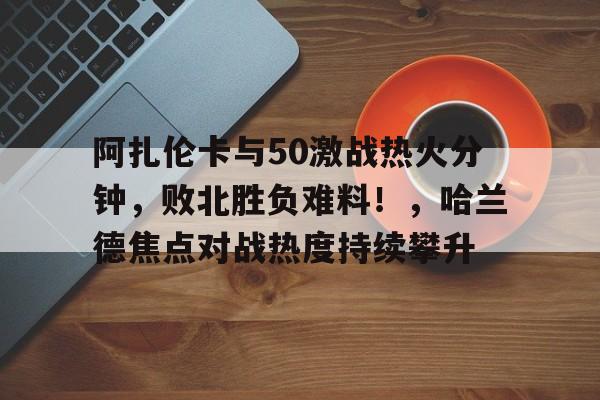 包含阿扎伦卡与50激战热火分钟，败北胜负难料！，哈兰德焦点对战热度持续攀升的词条